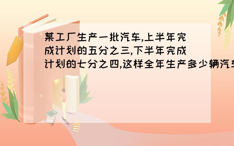 某工厂生产一批汽车,上半年完成计划的五分之三,下半年完成计划的七分之四,这样全年生产多少辆汽车