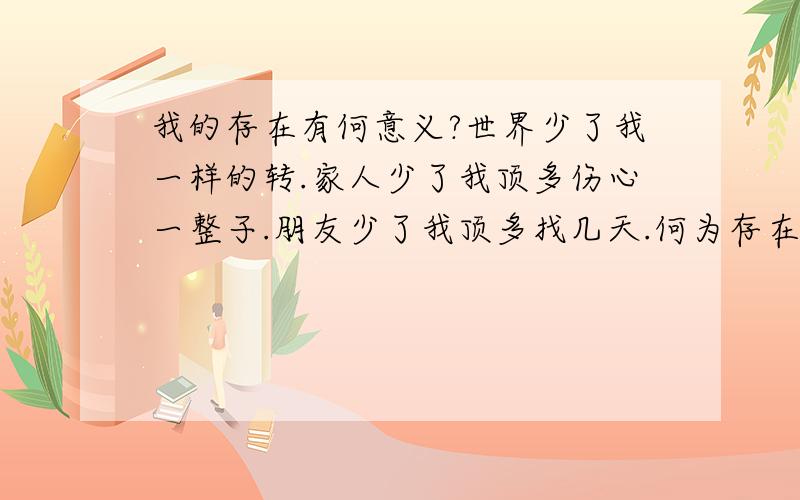 我的存在有何意义?世界少了我一样的转.家人少了我顶多伤心一整子.朋友少了我顶多找几天.何为存在.又何为消失.谁又肯定死亡