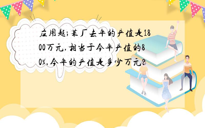 应用题；某厂去年的产值是1800万元,相当于今年产值的80%,今年的产值是多少万元?