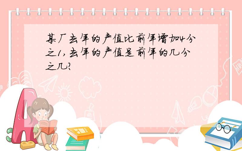 某厂去年的产值比前年增加4分之1,去年的产值是前年的几分之几?