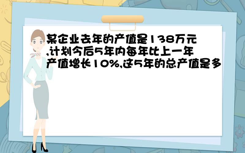 某企业去年的产值是138万元,计划今后5年内每年比上一年产值增长10%,这5年的总产值是多