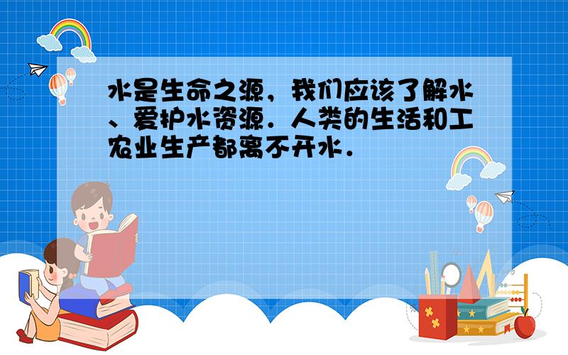 水是生命之源，我们应该了解水、爱护水资源．人类的生活和工农业生产都离不开水．