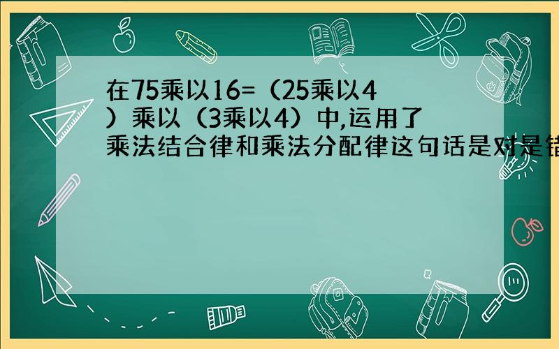 在75乘以16=（25乘以4）乘以（3乘以4）中,运用了乘法结合律和乘法分配律这句话是对是错?