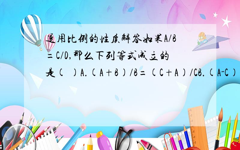 运用比例的性质解答如果A/B=C/D,那么下列等式成立的是( )A.(A+B)/B=(C+A)/CB.(A-C)/C=(