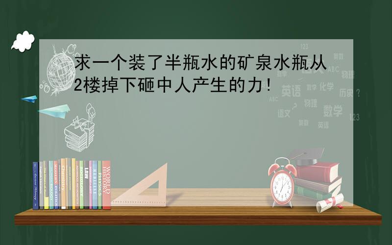 求一个装了半瓶水的矿泉水瓶从2楼掉下砸中人产生的力!