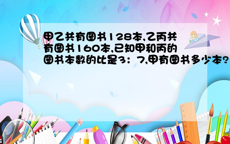 甲乙共有图书128本,乙丙共有图书160本,已知甲和丙的图书本数的比是3：7,甲有图书多少本?