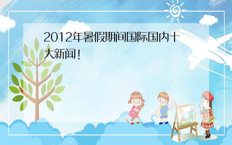 2012年暑假期间国际国内十大新闻!