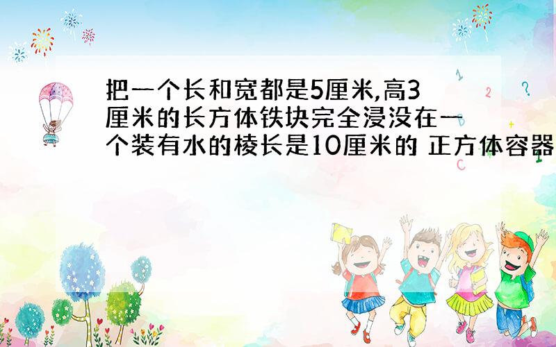 把一个长和宽都是5厘米,高3厘米的长方体铁块完全浸没在一个装有水的棱长是10厘米的 正方体容器.