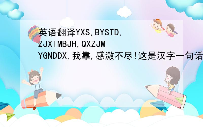 英语翻译YXS,BYSTD,ZJXlMBJH,QXZJMYGNDDX,我靠,感激不尽!这是汉字一句话,她取了每各字的第一