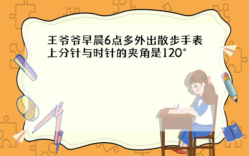 王爷爷早晨6点多外出散步手表上分针与时针的夹角是120°