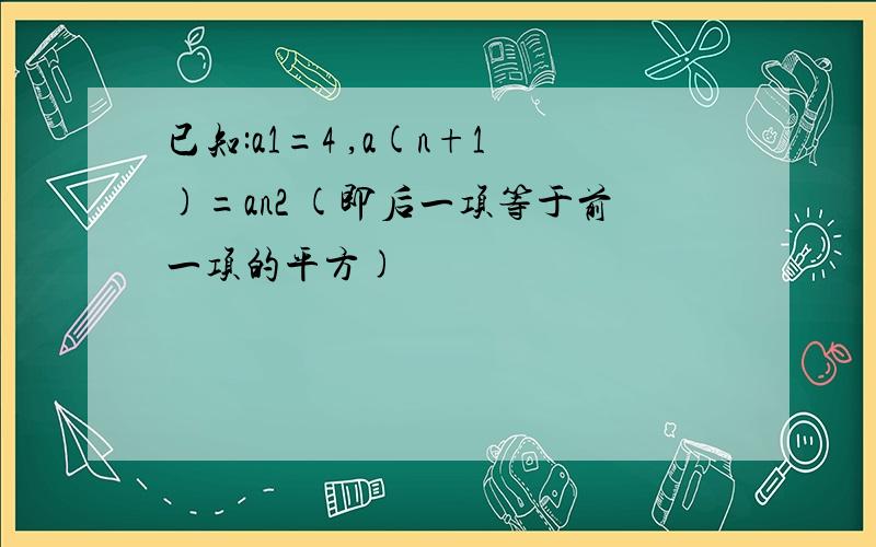 已知:a1=4 ,a(n+1)=an2 (即后一项等于前一项的平方)