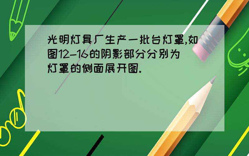 光明灯具厂生产一批台灯罩,如图12-16的阴影部分分别为灯罩的侧面展开图.