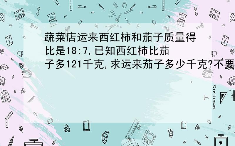 蔬菜店运来西红柿和茄子质量得比是18:7,已知西红柿比茄子多121千克,求运来茄子多少千克?不要用方程