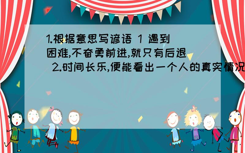 1.根据意思写谚语 1 遇到困难,不奋勇前进,就只有后退 2.时间长乐,便能看出一个人的真实情况