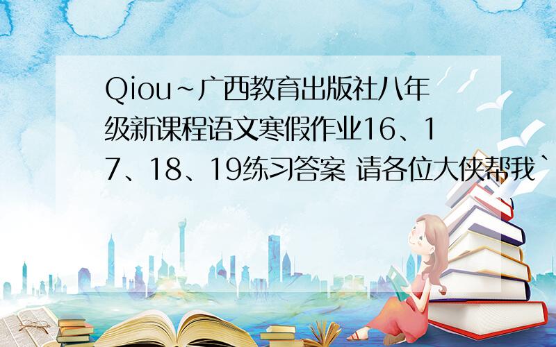 Qiou~广西教育出版社八年级新课程语文寒假作业16、17、18、19练习答案 请各位大侠帮我``