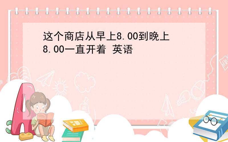 这个商店从早上8.00到晚上8.00一直开着 英语