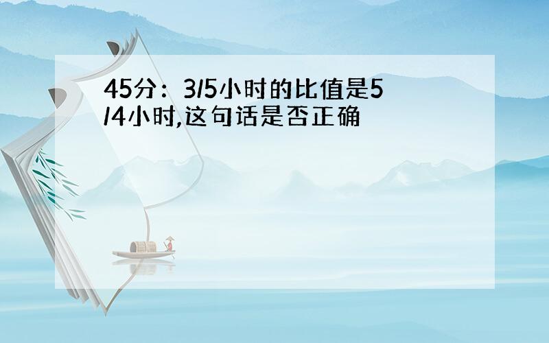 45分：3/5小时的比值是5/4小时,这句话是否正确