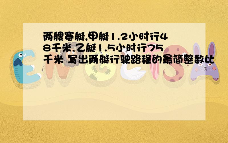 两艘赛艇,甲艇1.2小时行48千米,乙艇1.5小时行75千米 写出两艇行驶路程的最简整数比