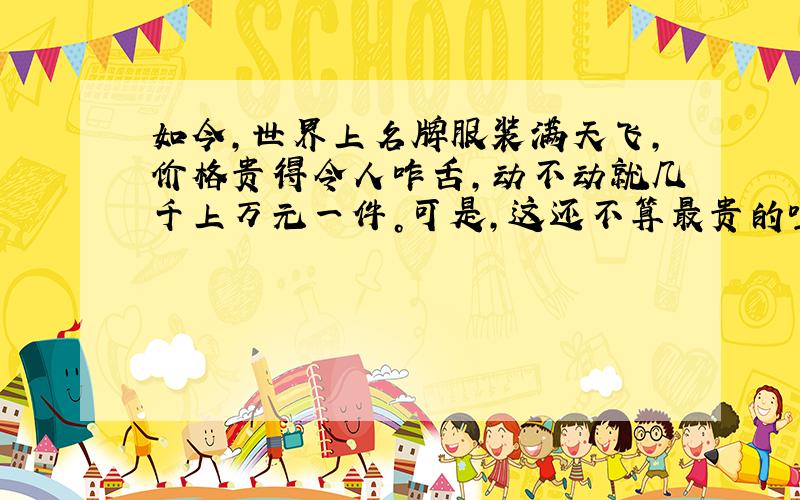 如今，世界上名牌服装满天飞，价格贵得令人咋舌，动不动就几千上万元一件。可是，这还不算最贵的哩，你知道吗?有的服装要300