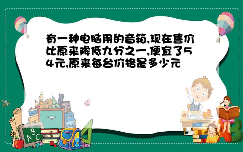 有一种电脑用的音箱,现在售价比原来降低九分之一,便宜了54元,原来每台价格是多少元