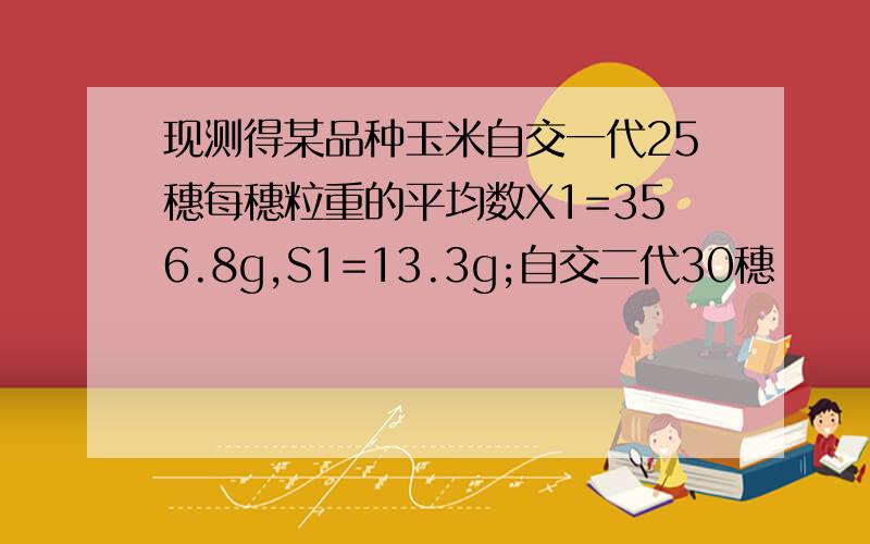 现测得某品种玉米自交一代25穗每穗粒重的平均数X1=356.8g,S1=13.3g;自交二代30穗