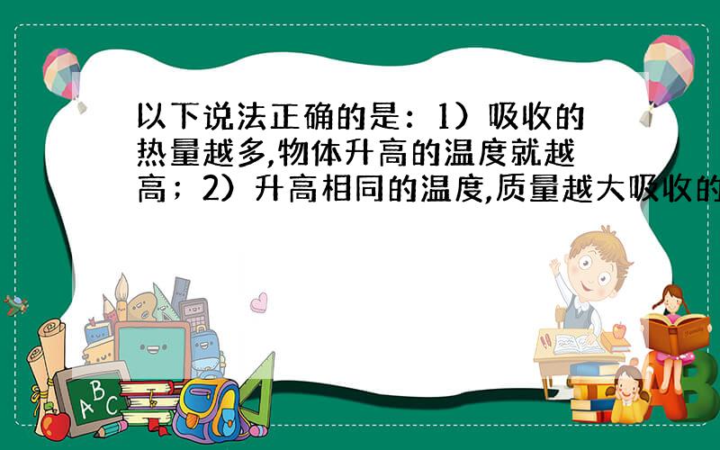 以下说法正确的是：1）吸收的热量越多,物体升高的温度就越高；2）升高相同的温度,质量越大吸收的热量就多；3）不同物质的比