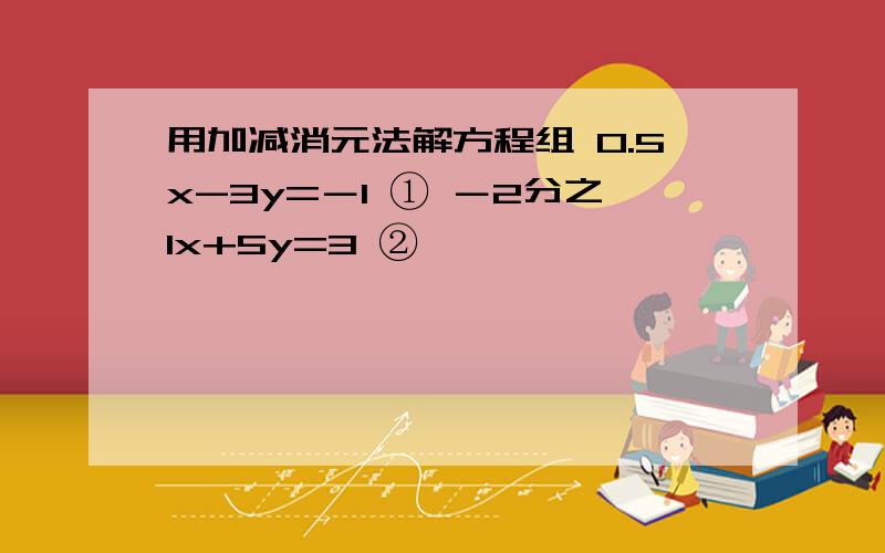 用加减消元法解方程组 0.5x-3y=－1 ① －2分之1x+5y=3 ②