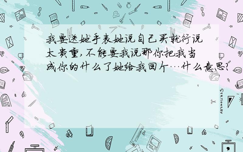 我要送她手表她说自己买就行说太贵重,不能要我说那你把我当成你的什么了她给我回个…什么意思?