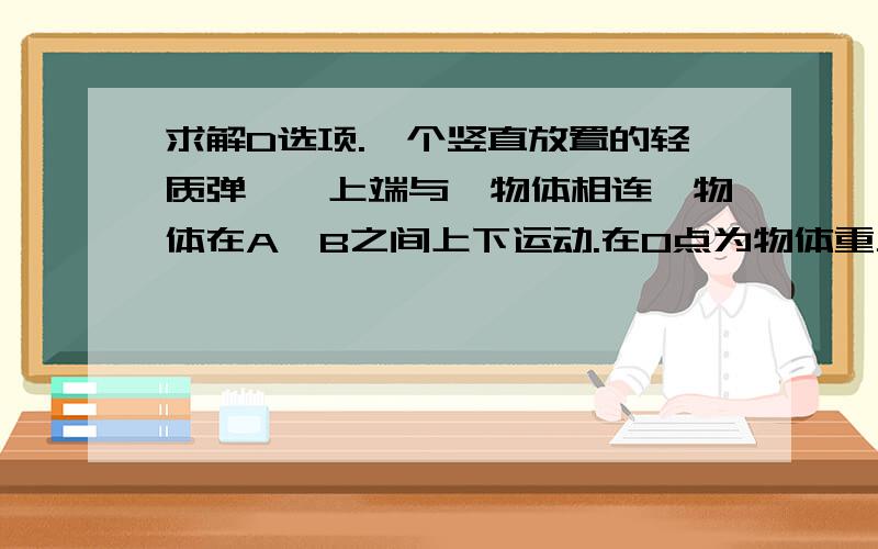 求解D选项.一个竖直放置的轻质弹簧,上端与一物体相连,物体在A、B之间上下运动.在O点为物体重力与弹簧弹力大小相等的位置