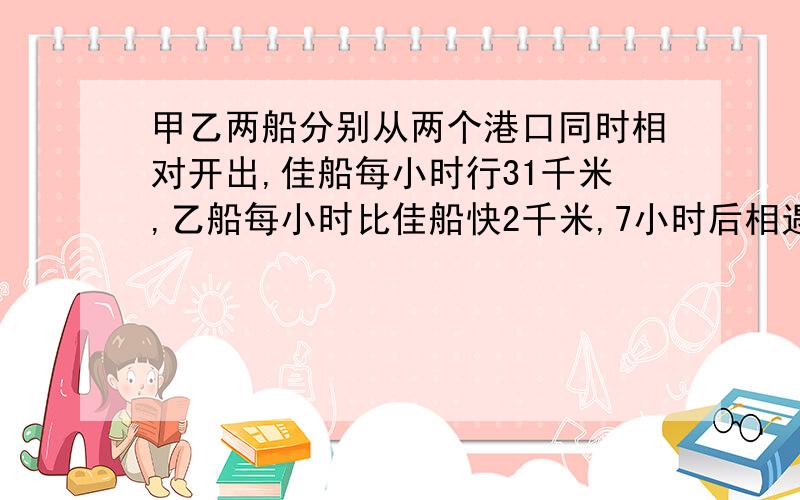 甲乙两船分别从两个港口同时相对开出,佳船每小时行31千米,乙船每小时比佳船快2千米,7小时后相遇,