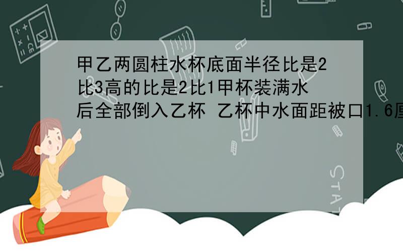 甲乙两圆柱水杯底面半径比是2比3高的比是2比1甲杯装满水后全部倒入乙杯 乙杯中水面距被口1.6厘米求甲乙的