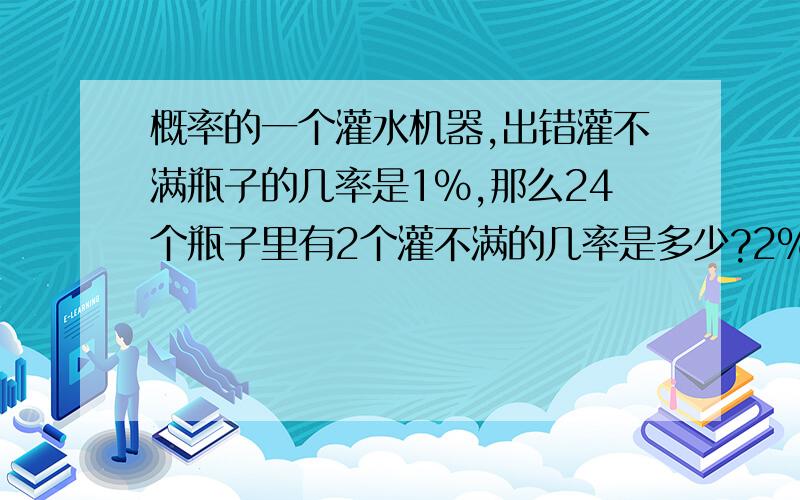 概率的一个灌水机器,出错灌不满瓶子的几率是1%,那么24个瓶子里有2个灌不满的几率是多少?2%,算不出,求大哥们帮忙.