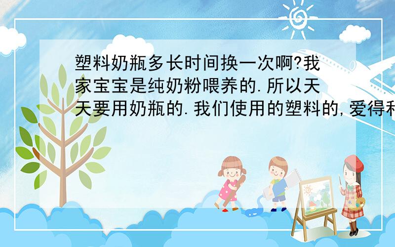 塑料奶瓶多长时间换一次啊?我家宝宝是纯奶粉喂养的.所以天天要用奶瓶的.我们使用的塑料的,爱得利的奶瓶.现在使用三个月,能