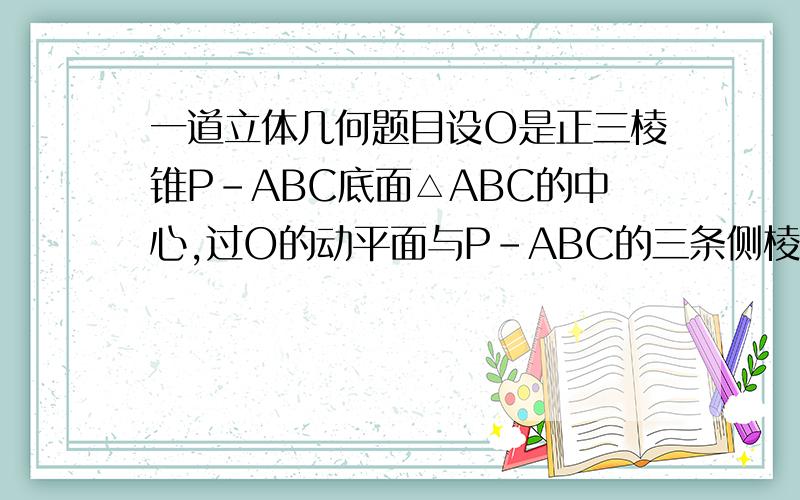 一道立体几何题目设O是正三棱锥P-ABC底面△ABC的中心,过O的动平面与P-ABC的三条侧棱或其延长线的交点分别为Q,