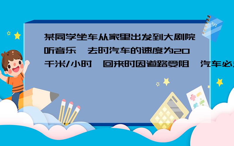 某同学坐车从家里出发到大剧院听音乐,去时汽车的速度为20千米/小时,回来时因道路受阻,汽车必须绕道而行,因此比去时多走1