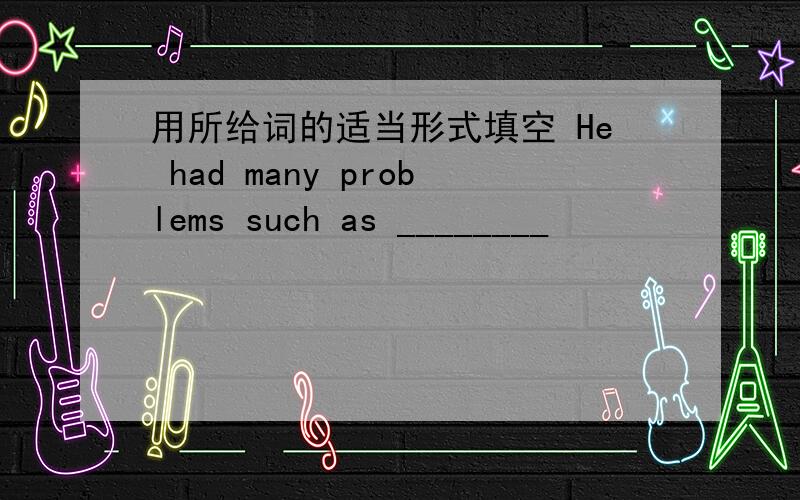 用所给词的适当形式填空 He had many problems such as ________