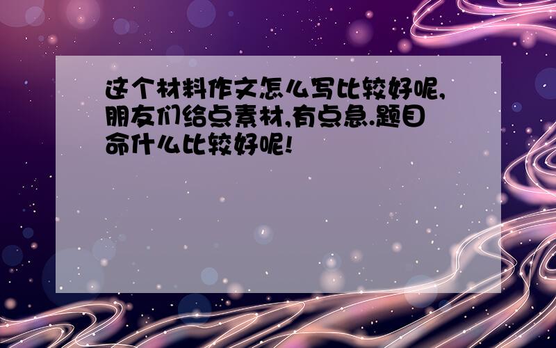 这个材料作文怎么写比较好呢,朋友们给点素材,有点急.题目命什么比较好呢!