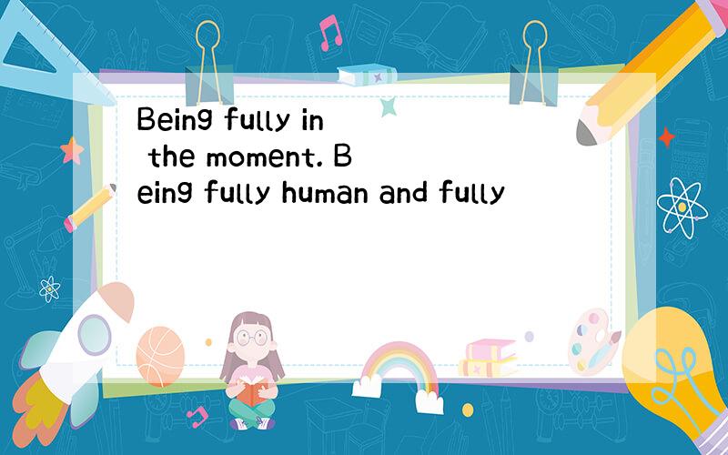 Being fully in the moment. Being fully human and fully