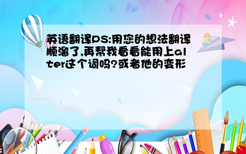 英语翻译PS:用您的想法翻译顺溜了,再帮我看看能用上alter这个词吗?或者他的变形