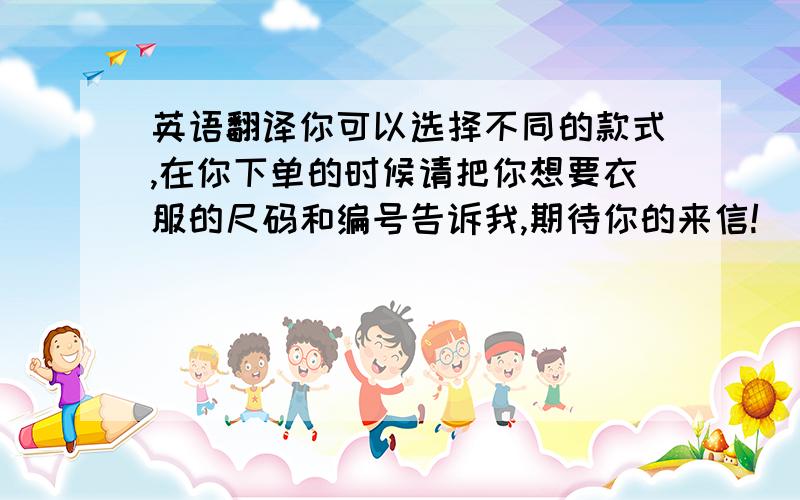 英语翻译你可以选择不同的款式,在你下单的时候请把你想要衣服的尺码和编号告诉我,期待你的来信!