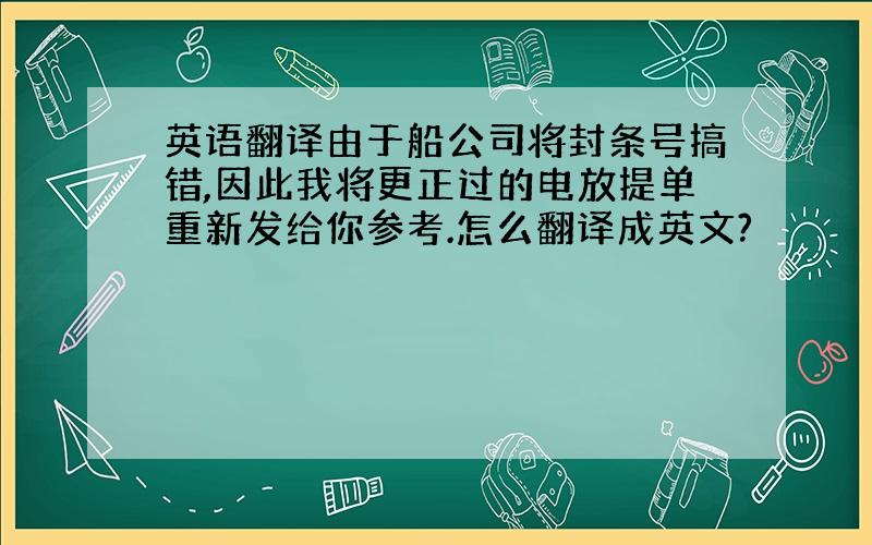 英语翻译由于船公司将封条号搞错,因此我将更正过的电放提单重新发给你参考.怎么翻译成英文?