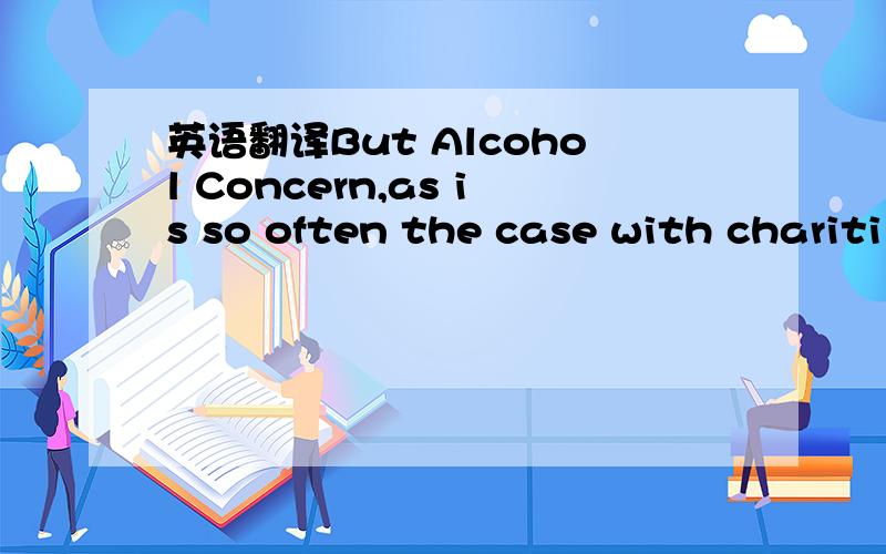 英语翻译But Alcohol Concern,as is so often the case with chariti