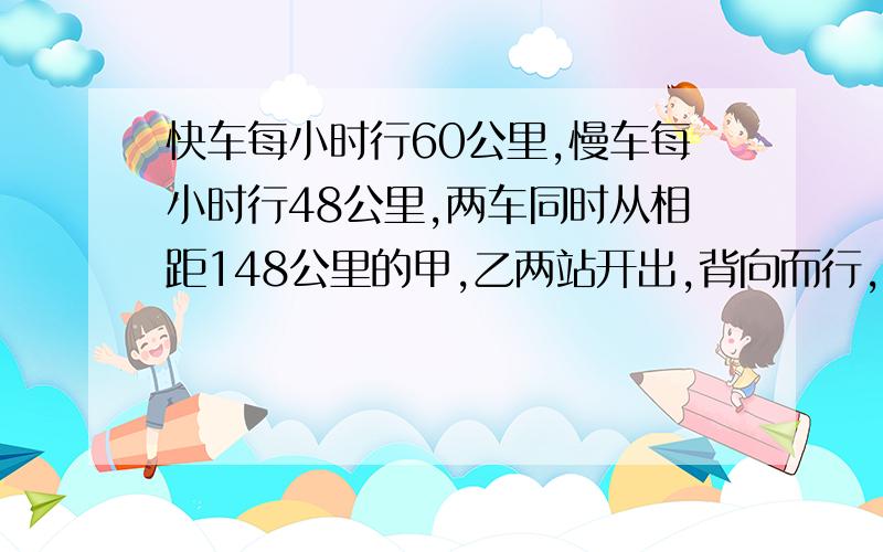 快车每小时行60公里,慢车每小时行48公里,两车同时从相距148公里的甲,乙两站开出,背向而行,问几小时后