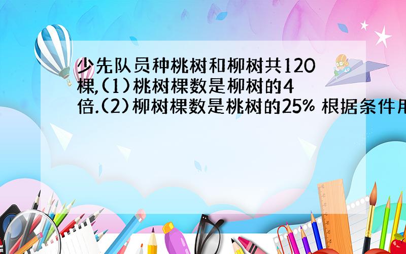 少先队员种桃树和柳树共120棵,(1)桃树棵数是柳树的4倍.(2)柳树棵数是桃树的25% 根据条件用解方程算出桃树和柳树