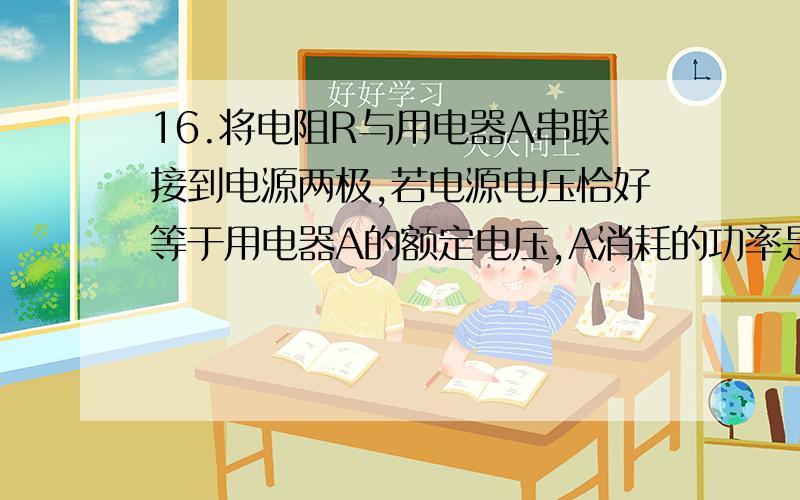 16.将电阻R与用电器A串联接到电源两极,若电源电压恰好等于用电器A的额定电压,A消耗的功率是13.5W,若把用电器A换