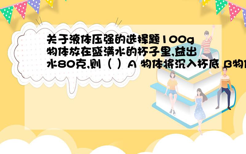 关于液体压强的选择题100g物体放在盛满水的杯子里,益出水80克,则（ ）A 物体将沉入杯底 B物体将浮出水面 C物体将