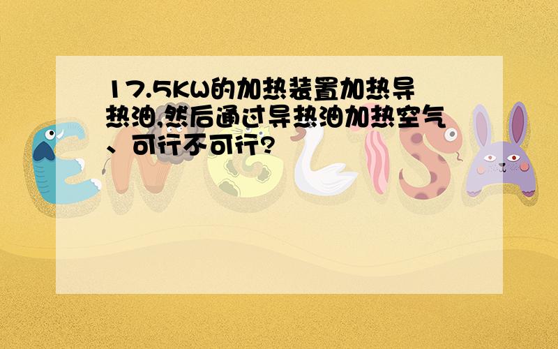 17.5KW的加热装置加热导热油,然后通过导热油加热空气、可行不可行?