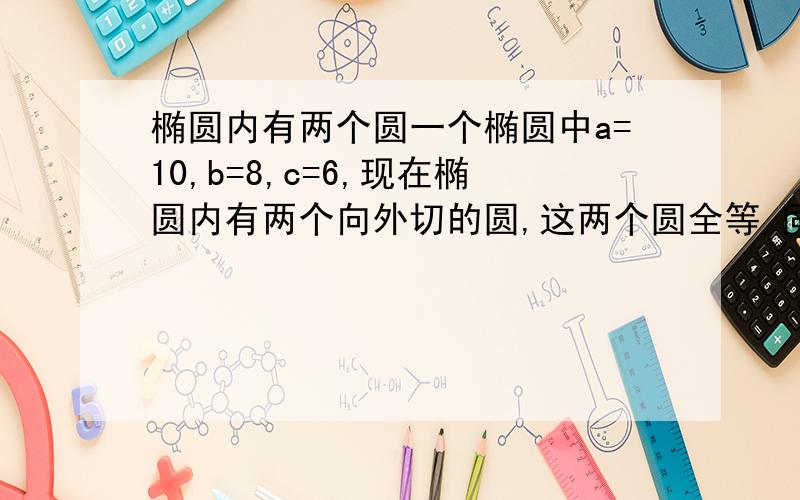 椭圆内有两个圆一个椭圆中a=10,b=8,c=6,现在椭圆内有两个向外切的圆,这两个圆全等,同时这两个圆又与这个椭圆分别