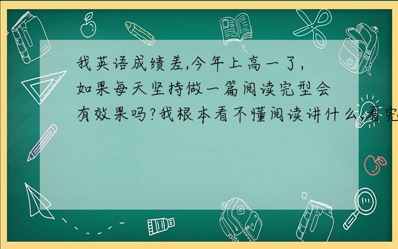 我英语成绩差,今年上高一了,如果每天坚持做一篇阅读完型会有效果吗?我根本看不懂阅读讲什么,看完一两遍还是不懂,这样怎么办