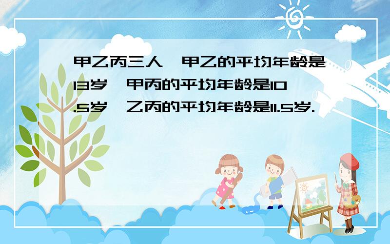 甲乙丙三人,甲乙的平均年龄是13岁,甲丙的平均年龄是10.5岁,乙丙的平均年龄是11.5岁.